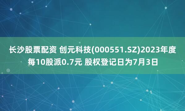 长沙股票配资 创元科技(000551.SZ)2023年度每10股派0.7元 股权登记日为7月3日