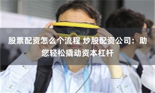 股票配资怎么个流程 炒股配资公司：助您轻松撬动资本杠杆