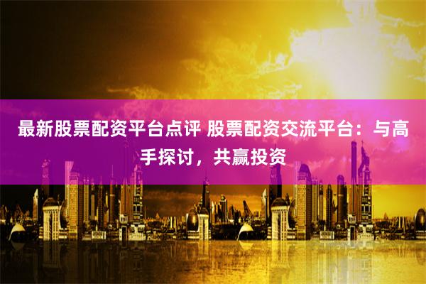 最新股票配资平台点评 股票配资交流平台:与高手探讨,共赢投资