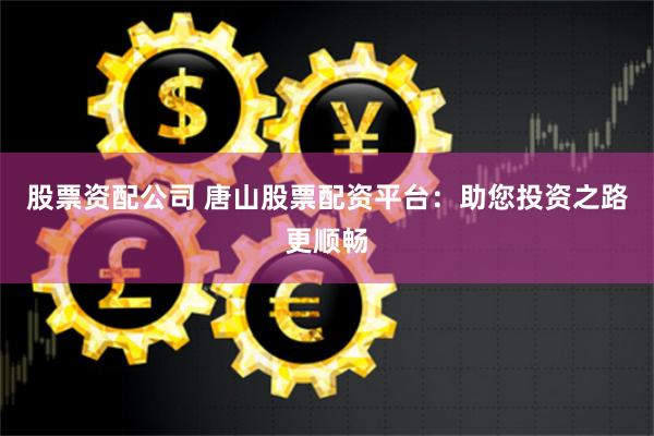 股票资配公司 唐山股票配资平台：助您投资之路更顺畅