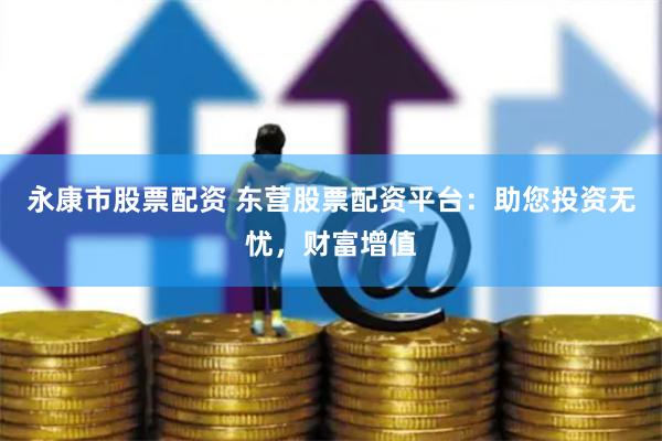 永康市股票配资 东营股票配资平台：助您投资无忧，财富增值