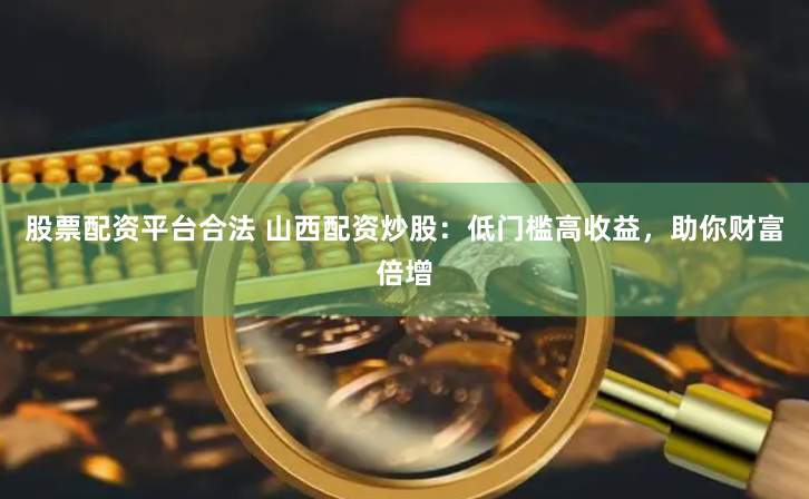 股票配资平台合法 山西配资炒股：低门槛高收益，助你财富倍增