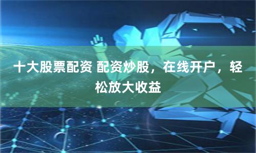 十大股票配资 配资炒股，在线开户，轻松放大收益