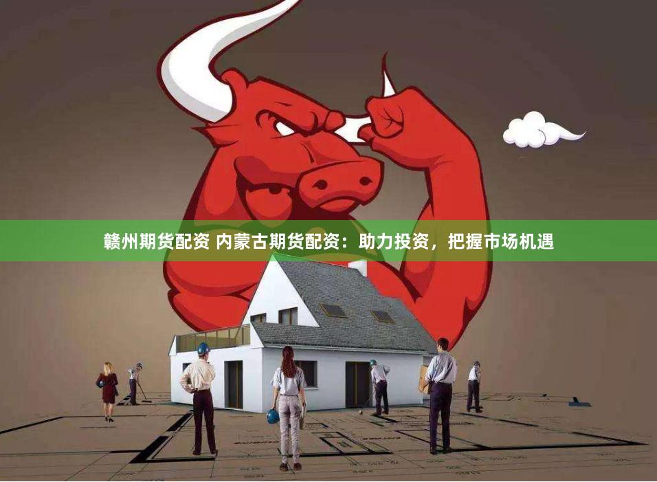 赣州期货配资 内蒙古期货配资：助力投资，把握市场机遇