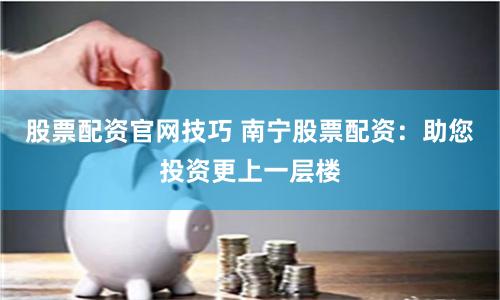 股票配资官网技巧 南宁股票配资：助您投资更上一层楼