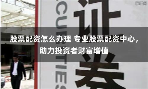 股票配资怎么办理 专业股票配资中心，助力投资者财富增值