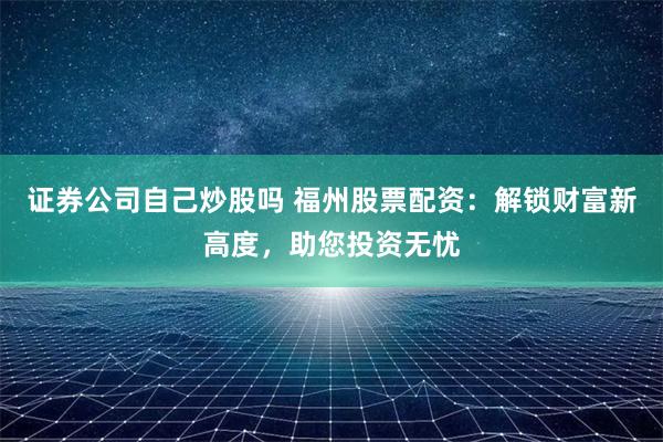 证券公司自己炒股吗 福州股票配资：解锁财富新高度，助您投资无忧