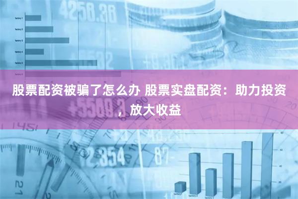 股票配资被骗了怎么办 股票实盘配资：助力投资，放大收益