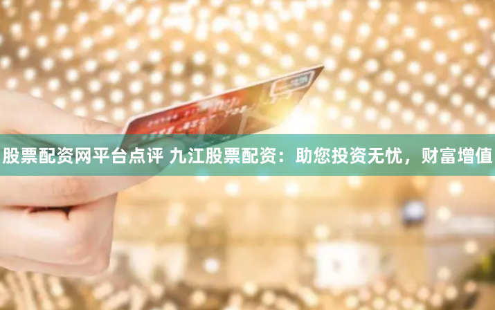 股票配资网平台点评 九江股票配资：助您投资无忧，财富增值
