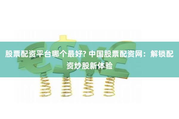 股票配资平台哪个最好? 中国股票配资网：解锁配资炒股新体验