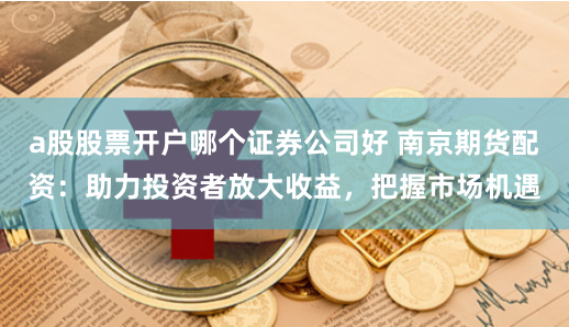 a股股票开户哪个证券公司好 南京期货配资:助力投资者放大收益,把握市场机遇
