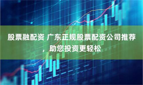 股票融配资 广东正规股票配资公司推荐，助您投资更轻松