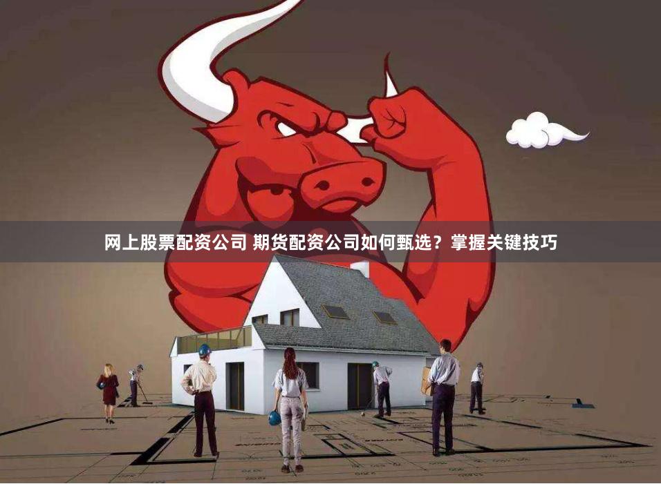 网上股票配资公司 期货配资公司如何甄选?掌握关键技巧