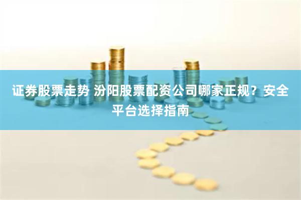 证券股票走势 汾阳股票配资公司哪家正规？安全平台选择指南