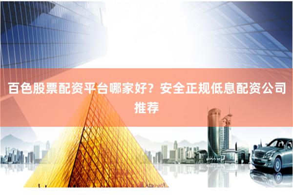 百色股票配资平台哪家好?安全正规低息配资公司推荐