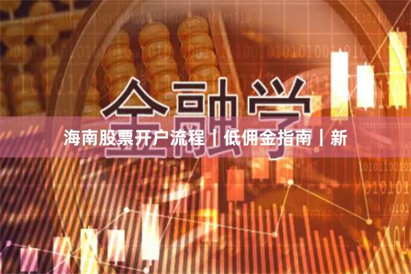海南股票开户流程｜低佣金指南｜新
